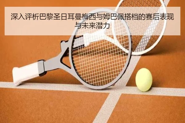 深入评析巴黎圣日耳曼梅西与姆巴佩搭档的赛后表现与未来潜力